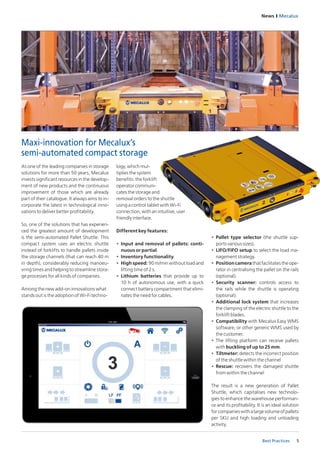 News I Mecalux
5Best Practices
As one of the leading companies in storage
solutions for more than 50 years, Mecalux
invests significant resources in the develop-
ment of new products and the continuous
improvement of those which are already
part of their catalogue. It always aims to in-
corporate the latest in technological inno-
vations to deliver better profitability.
So, one of the solutions that has experien-
ced the greatest amount of development
is the semi-automated Pallet Shuttle. This
compact system uses an electric shuttle
instead of forklifts to handle pallets inside
the storage channels (that can reach 40 m
in depth), considerably reducing manoeu-
vring times and helping to streamline stora-
ge processes for all kinds of companies.
Among the new add-on innovations what
stands out is the adoption of Wi-Fi techno-
Maxi-innovation for Mecalux’s
semi-automated compact storage
logy, which mul-
tiplies the system
benefits: the forklift
operator communi-
cates the storage and
removal orders to the shuttle
using a control tablet with Wi-Fi
connection, with an intuitive, user
friendly interface.
Different key features:
•	 Input and removal of pallets: conti-
nuous or partial.
•	 Inventory functionality.
•	 High speed: 90 m/min without load and
lifting time of 2 s.
•	 Lithium batteries that provide up to
10 h of autonomous use, with a quick
connect battery compartment that elimi-
nates the need for cables.
•	 Pallet type selector (the shuttle sup-
ports various sizes).
•	 LIFO/FIFO setup to select the load ma-
nagement strategy.
•	 Positioncamerathatfacilitatestheope-
rator in centralising the pallet on the rails
(optional).
•	 Security scanner: controls access to
the rails while the shuttle is operating
(optional).
•	 Additional lock system that increases
the clamping of the electric shuttle to the
forklift blades.
•	 Compatibility with Mecalux Easy WMS
software, or other generic WMS used by
the customer.
•	 The lifting platform can receive pallets
with buckling of up to 25 mm.
•	 Tiltmeter: detects the incorrect position
of the shuttle within the channel
•	 Rescue: recovers the damaged shuttle
from within the channel
The result is a new generation of Pallet
Shuttle, which capitalises new technolo-
gies to enhance the warehouse performan-
ce and its profitability. It is an ideal solution
forcompanieswithalargevolumeofpallets
per SKU and high loading and unloading
activity.
 