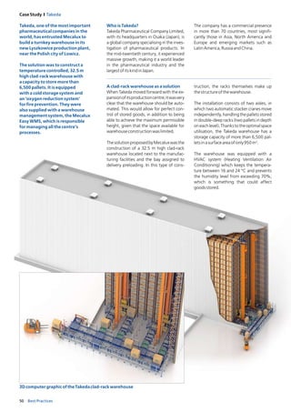 50 Best Practices
Case Study I Takeda
A clad-rack warehouse as a solution
When Takeda moved forward with the ex-
pansionofitsproductioncentre,itwasvery
clear that the warehouse should be auto-
mated. This would allow for perfect con-
trol of stored goods, in addition to being­
able to achieve the maximum permissible
height, given that the space available for
warehouseconstructionwaslimited.
ThesolutionproposedbyMecaluxwasthe
construction of a 32.5 m high clad-rack
warehouse located next to the manufac­
t­uring facilities and the bay assigned to
­delivery preloading. In this type of cons-
Who is Takeda?
Takeda Pharmaceutical Company Limited,
with its headquarters in Osaka (Japan), is
a global company specialising in the inves­
t­igation of pharmaceutical products. In
the mid-twentieth century, it experienced
massive growth, making it a world leader
in the pharmaceutical industry and the
larg­estofitskindinJapan.
The company has a commercial pre­sence
in more than 70 countries, most signifi-
cantly those in Asia, North America and
Europe and emerging markets such as
­LatinAmerica,RussiaandChina.
truction, the racks themselves make up
thestructureofthewarehouse.
The installation consists of two aisles, in
which two automatic stacker cranes move
independently, handling the pallets stored
in double-deep racks (two pallets in depth
oneachlevel).Thankstotheoptimal­space
utilisation, the Takeda warehouse has a
storage capacity of more than 6,500 pal­
letsinasurfaceareaofonly950m2
.
The warehouse was equipped with a
HVAC system (Heating Ventilation Air
Conditioning) which keeps the tempera­
ture between 16 and 24 °C and prevents
the humidity level from exceeding 70%,
which is something that could affect
­goodsstored.
3DcomputergraphicoftheTakedaclad-rackwarehouse
Takeda, one of the most important
pharmaceutical companies in the
world, has entrusted Mecalux to
build a turnkey warehouse in its
new Lyszkowice production plant,
near the Polish city of Lowicz.
The solution was to construct a
temperature controlled, 32.5 m
high clad-rack warehouse with
a capacity to store more than
6,500 pallets. It is equipped
with a cold storage system and
an ‘oxygen reduction system’
for fire prevention. They were
also supplied with a warehouse
management system, the Mecalux
Easy WMS, which is responsible
for managing all the centre’s
processes.
 