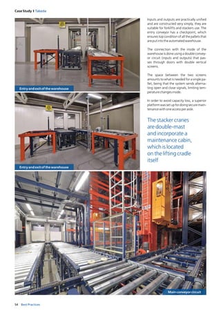 54 Best Practices
Case Study I Takeda
Inputs and outputs are practically unified
and are constructed very simply, they are
suitable for forklifts and stackers use. The
entry conveyor has a checkpoint, which
ensures top condition of all the pallets that
areputintotheautomatedwarehouse.
The connection with the inside of the
warehouse is done using a double convey-
or circuit (inputs and outputs) that pas-
ses through doors with double vertical
screens.
The space between the two screens
amounts to what is needed for a single pa-
llet, being that the system sends alterna-
ting open and close signals, limiting tem-
peraturechangesinside.
In order to avoid capacity loss, a superior
platformwassetupfordoingsecuremain-
tenancewithoneaccessperaisle.
Entryandexitofthewarehouse
Mainconveyorcircuit
The stacker cranes
are double-mast
and incorporate a
maintenance cabin,
which is located
on the lifting cradle
itself
Entryandexitofthewarehouse
 
