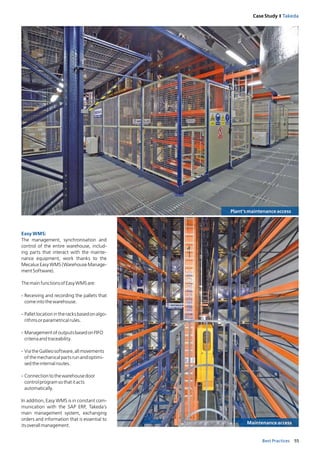 55Best Practices
Case Study I Takeda
Easy WMS:
The management, synchronisation and
control of the entire warehouse, includ-
ing parts that interact with the mainte-
nance equipment, work thanks to the
Mecalux Easy WMS (Warehouse Manage-
mentSoftware).
ThemainfunctionsofEasyWMSare:
- Receiving and recording the pallets that
comeintothewarehouse.
- Palletlocationintheracksbasedonalgo-
rithmsorparametricalrules.
- ManagementofoutputsbasedonFIFO
criteriaandtraceability.
- ViatheGalileosoftware,allmovements
ofthemechanicalpartsrunandoptimi-
sedtheinternalroutes.
- Connectiontothewarehousedoor
controlprogramsothatitacts
automatically.
In addition, Easy WMS is in constant com-
munication with the SAP ERP, Takeda’s
main management system, exchanging
orders and information that is essential to
itsoverallmanagement.
Plant’smaintenanceaccess
Maintenanceaccess
 
