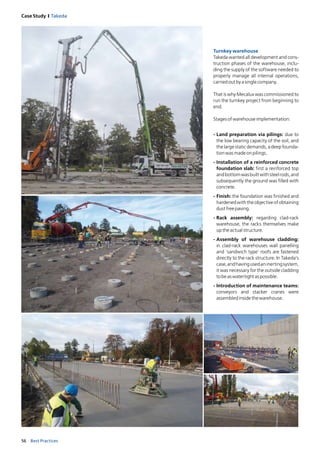 56 Best Practices
Case Study I Takeda
Turnkeywarehouse
Takeda wanted all development and cons-
truction phases of the warehouse, inclu-
ding the supply of the software needed to
properly manage all internal operations,
carriedoutbyasinglecompany.
That is why Mecalux was commissioned to
run the turnkey project from beginning to
end.
Stagesofwarehouseimplementation:
-	Land preparation via pilings: due to
the low bearing capacity of the soil, and
the large static demands, a deep founda-
tionwasmadeonpilings.
-	Installation of a reinforced concrete
foundation slab: first a reinforced top
andbottomwasbuiltwithsteelrods,and
subsequently the ground was filled with
concrete.
-	Finish: the foundation was finished and
hardenedwiththeobjectiveofobtaining
dustfreepaving.
-	Rack assembly: regarding clad-rack
warehouse, the racks themselves make
uptheactualstructure.
-	Assembly of warehouse cladding:
in clad-rack warehouses wall panelling
and ‘sandwich type’ roofs are fastened
directly to the rack structure. In Takeda’s
case,andhavingusedaninertingsystem,
it was necessary for the outside cladding
tobeaswatertightaspossible.
-	Introduction of maintenance teams:
conveyors and stacker cranes were
­assembledinsidethewarehouse.
 