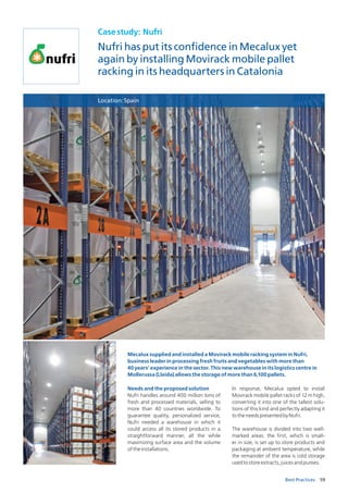 59Best Practices
Casestudy: Nufri
Nufri has put its confidence in Mecalux yet
again by installing Movirack mobile pallet
racking in its headquarters in Catalonia
Location:Spain
Needs and the proposed solution
Nufri handles around 400 million tons of
fresh and processed materials, selling to
more than 40 countries worldwide. To
guarantee quality, personalized service,
Nufri needed a warehouse in which it
could access all its stored products in a
straightforward manner, all the while
maximizing surface area and the volume
oftheinstallations.
In response, Mecalux opted to install
Movirack mobile pallet racks of 12 m high,
converting it into one of the tallest solu-
tions of this kind and perfectly adapting it
totheneedspresentedbyNufri.
The warehouse is divided into two well-
marked areas: the first, which is small-
er in size, is set up to store products and
packaging at ambient temperature, while
the remainder of the area is cold storage
usedtostoreextracts,juicesandpurees.
Mecalux supplied and installed a Movirack mobile racking system in Nufri,
business leader in processing fresh fruits and vegetables with more than
40 years’ experience in the sector. This new warehouse in its logistics centre in
Mollerussa (Lleida) allows the storage of more than 6,100 pallets.
 