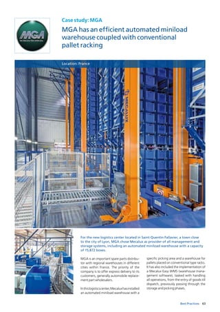 63Best Practices
Case study: MGA
MGA has an efficient automated miniload
warehouse coupled with conventional
pallet racking
Location: France
For the new logistics center located in Saint-Quentin Fallavier, a town close
to the city of Lyon, MGA chose Mecalux as provider of all management and
storage systems, including an automated miniload warehouse with a capacity
of 15,872 boxes.
MGA is an important spare parts distribu­
tor with regional warehouses in different
cities within France. The priority of the
company is to offer express delivery to its
customers, generally automobile replace­
ment part wholesalers.
Inthislogisticscenter,Mecaluxhasinstalled
an automated miniload warehouse with a
specific picking area and a warehouse for
pallets placed on conventional type racks.
It has also included the implementation of
a Mecalux Easy WMS (warehouse mana­
gement software), tasked with handling
all operations, from the entry of goods till
dispatch, previously passing through the
storage and picking phases.
 