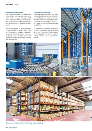 64 Best Practices
Case Study I MGA
Warehouse interior
Connection between the warehouse and the picking area
Warehouse for pallets: ‘A’ and bulky type product picking
Conventional pallet racks
The conventional pallet rack warehouse
is intended for bulkier products and items
with greater turnover (A type) placed
upon pallets. Racks have two inferior le­
vels to conduct direct picking from the pal­
lets, while reserves are placed on superior
levels.
This storage system is characterised by
its simplicity and capacity to adapt itself
to the needs of the company. In addition,
conventional pallet racks make it possible
to directly access each pallet, storing the
maximum number of unit loads in a safe
and organised way.
The miniload warehouse
A miniload warehouse with four aisles,
and two double­deep racks (one per side),
was installed, allowing storage of a total
of 15,872 plastic euro­boxes, 600 x 400 x
320 mm in size. The height of the racks is
12.3 m and the total admissible weight per
box is 50 kg.
All medium and small sized products are
located in the miniload warehouse, gene­
rally B and C type items. These products
are handled by four stacker cranes, three
picking stations and a replenishment
station.
 