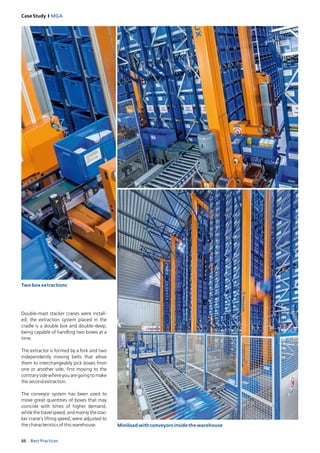 66 Best Practices
Case Study I MGA
Two box extractions
Miniload with conveyors inside the warehouse
Double-mast stacker cranes were install­
ed; the extraction system placed in the
cradle is a double box and double-deep,
being capable of handling two boxes at a
time.
The extractor is formed by a fork and two
independently moving belts that allow
them to interchangeably pick boxes from
one or another side, first moving to the
contrary side where you are going to make
the second extraction.
The conveyor system has been sized to
­move great quantities of boxes that may
coincide with times of higher demand,
whilethetravelspeed,andmainlythestac­
ker crane’s lifting speed, were adjusted to
the characteristics of this warehouse.
 