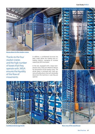 67Best Practices
Case Study I MGA
Access doors to the stacker cranes
Interior of the stacker crane aisle
Cantilevered storage levels Rear area of the warehouse
In addition, a cantilevered structure has
been made above the loading and un­
loading stations, managing to increase
capacity by 320 more boxes.
In the rear, equipped with a large main­
tenance area, there are reference devices
for the position of the stacker crane. The
whole space is enclosed with mesh pa­
nels and safety doors that will individually
disconnect the machines in case they are
opened.
Thanks to the four
stacker cranes
and the high number
of boxes that they
operate with, MGA
ensures the liquidity
of the flow of
movements
 