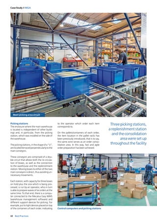 68 Best Practices
Case Study I MGA
Main picking area circuit
Control computers and picking stations
Picking stations
The enclosure where the main warehouse
is located is independent of other build­
ings and, in particular, from the picking
station, which was installed on the side of
the warehouse.
The picking stations, in the shape of a “U”,
arelocatedterracedperpendicularlytothe
main conveyors.
These conveyors are comprised of a dou­
ble circuit that allows both the re­circula­
tion of boxes, as well as the connection
to the warehouse and the replenishment
station. Moving boxes to either of the two
main conveyors is direct, thus avoiding un­
necessary movements.
Each station, with capacity for three boxes
on hold plus the one which is being pro­
cessed, is run by an operator, who in turn
is able to prepare waves of six orders at the
same time. To that end, there is a compu­
ter connected to the Mecalux Easy WMS
(warehouse management software) and
different support devices for picking. For
example, put to light devices placed on top
of the containers of each order, indicating
to the operator which order each item
corresponds to.
On the pallets/containers of each order,
the item location in the pallet racks has
been previously introduced, that is to say,
this same zone serves as an order conso­
lidation area. In this way, fast and agile
order preparation has been achieved.
Three picking stations,
a replenishment station
and the consolidation
area were set up
throughout the facility
 