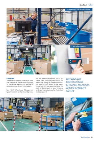 69Best Practices
Case Study I MGA
Put to light device
Conveyors in the picking station
Easy WMS
The Mecalux Easy WMS is the nerve center
that manages all the necessary functions
for the general operations of any type of
warehouse, regardless of its complexity.
Easy WMS (Warehouse Management
System) controls: all the inbound proces­
ses, the warehouse locations, stocks, lo­
cation rules, storage and extraction, the
pallets that have to go to picking stations,
the picking itself, returns to the ware­
house, etc. It is also able to analyze the
state of distinct parts or areas via query
and reporting tools, as well as the devices
that operate in it.
Easy WMS is in
bidirectional and
permanent connection
with the customer’s
SAP ERP
 