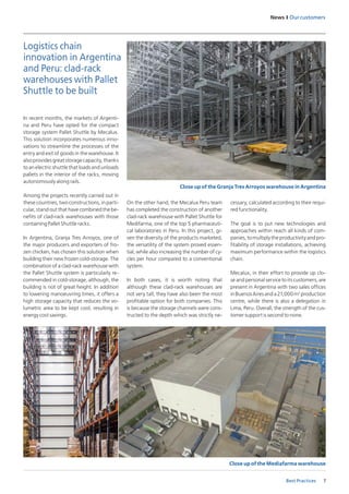 7
News I Our customers
Best Practices
In recent months, the markets of Argenti-
na and Peru have opted for the compact
storage system Pallet Shuttle by Mecalux.
This solution incorporates numerous inno-
vations to streamline the processes of the
entry and exit of goods in the warehouse. It
alsoprovidesgreatstoragecapacity,thanks
to an electric shuttle that loads and unloads
pallets in the interior of the racks, moving
autonomously along rails. 
Among the projects recently carried out in
these countries, two constructions, in parti-
cular, stand out that have combined the be-
nefits of clad-rack warehouses with those
containing Pallet Shuttle racks. 
In Argentina, Granja Tres Arroyos, one of
the major producers and exporters of fro-
zen chicken, has chosen this solution when
building their new frozen cold-storage. The
combination of a clad-rack warehouse with
the Pallet Shuttle system is particularly re-
commended in cold-storage, although, the
building is not of great height. In addition
to lowering manoeuvring times, it offers a
high storage capacity that reduces the vo-
lumetric area to be kept cool, resulting in
energy cost savings. 
On the other hand, the Mecalux Peru team
has completed the construction of another
clad-rack warehouse with Pallet Shuttle for
Medifarma, one of the top 5 pharmaceuti-
cal laboratories in Peru. In this project, gi-
ven the diversity of the products marketed,
the versatility of the system proved essen-
tial, while also increasing the number of cy-
cles per hour compared to a conventional
system. 
In both cases, it is worth noting that
although these clad-rack warehouses are
not very tall, they have also been the most
profitable option for both companies. This
is because the storage channels were cons-
tructed to the depth which was strictly ne-
Logistics chain
innovation in Argentina
and Peru: clad-rack
warehouses with Pallet
Shuttle to be built
cessary, calculated according to their requi-
red functionality.
The goal is to put new technologies and
approaches within reach all kinds of com-
panies,tomultiplytheproductivityandpro-
fitability of storage installations, achieving
maximum performance within the logistics
chain. 
Mecalux, in their effort to provide up clo-
se and personal service to its customers, are
present in Argentina with two sales offices
inBuenosAiresanda21,000m2
production
centre, while there is also a delegation in
Lima, Peru. Overall, the strength of the cus-
tomer support is second to none.
Close up of the Granja Tres Arroyos warehouse in Argentina
Close up of the Mediafarma warehouse
 
