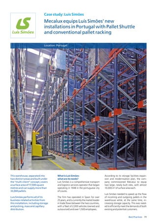 71Best Practices
Case study: Luís Simões
Mecalux equips Luís Simões’ new
installations in Portugal with Pallet Shuttle
and conventional pallet racking
WhatisLuísSimões:
whatareitsneeds?
Luís Simões is a comprehensive transport
and logistics services operator that began
operating in 1948 in the portuguese city
of Loures.
The firm has operated in Spain for over
25years,andiscurrentlythemarketleader
in trade flows between the two countries,
with a fleet of 2,000 vehicles (owned and
outsourced) and over 1,500 employees.
According to its storage facilities expan­
sion and modernisation plan, the com­
pany commissioned Mecalux to equip
two large, newly built sites, with almost
10,000 m2
of surface area each.
Luís Simões needed to speed up the flow
of incoming and outgoing pallets in the
warehouse while, at the same time, in­
creasing storage capacity. This was need­
ed to efficiently meet the demands of both
existing and potential customers.
Location: Portugal
This warehouse, separated into
two distinct areas and built under
the “multi-client” concept, covers
a surface area of 17,500 square
metres and can supply more than
33,000 pallets.
Luís Simões performs all of its
business-related activities from
this installation, including storage
and picking, mass and capillary
distribution.
 