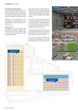 72 Best Practices
Case Study I Luís Simões
MUR
OMSM1
54321
54321
381
451
C
C
C
C
C
A
A
C
C
G
G
F
F
E
E
E
A
A
F
F
E
E
E
A
A
G
G
C
C
A
A
C
C
C
C
C
C
PROTECÇÃOLATERALDEBASTIDOR
PROTECÇÃOLATERALDEBASTIDORPROTECÇÃOLATERALDEBASTIDOR
PROTECÇÃOLATERALDEBASTIDOR
C
C
C
Seven double and one single conventio­
nal pallet racks were installed, along with
two compact racking units with the Pallet
Shuttle system. They feature six load levels
and the capacity to deep­store 15 pallets
per level.
The lower level of the conventional pallet
racking was prepared to perform picking
functions, because a high percentage of
Luís Simões’s orders require it. Moreover,
a spacious area was provided for subse­
quently consolidating the orders.
Thedocks,locatedoneitherside,havetheir
own preloading channels on the ground;
these allow access to the pallets from both
sides, thus optimising truck loading.
The conventional pallet racking has the
capacity for 10,386 pallets, and with the
Pallet Shuttle system the capacity is 5,544.
Warehouse A
Mecalux’s proposed solution
After analysing all the operations, and Luís
Simões’s needs and flows, Mecalux pro­
posed a separate solution for each build­
ing, which are interconnected and share
the same management and control centre.
Moreover, the new logistics centre has
34 loading and unloading docks, as well
as three spacious order consolidation pre­
loading areas.
Warehouse A
In Warehouse A, a semi­automatic com­
pact Pallet Shuttle system combined with
conventional racks was installed, giving
rise to two distinct storage areas, each
served by reach trucks.
 