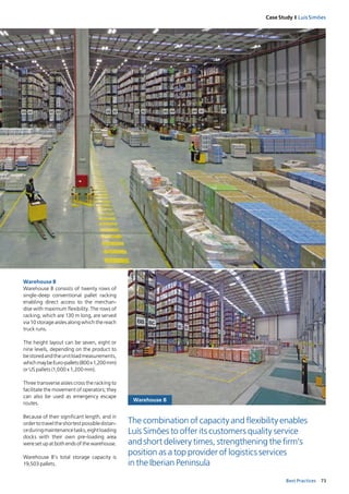 73Best Practices
Case Study I Luís Simões
Warehouse B
Warehouse B
Warehouse B consists of twenty rows of
single­deep conventional pallet racking
enabling direct access to the merchan­
dise with maximum flexibility. The rows of
racking, which are 130 m long, are served
via 10 storage aisles along which the reach
truck runs.
The height layout can be seven, eight or
nine levels, depending on the product to
bestoredandtheunitloadmeasurements,
whichmaybeEuro­pallets(800x1,200mm)
or US pallets (1,000 x 1,200 mm).
Three transverse aisles cross the racking to
facilitate the movement of operators; they
can also be used as emergency escape
routes.
Because of their significant length, and in
ordertotraveltheshortestpossibledistan­
ceduringmaintenancetasks,eightloading
docks with their own pre­loading area
were set up at both ends of the warehouse.
Warehouse B’s total storage capacity is
19,503 pallets.
The combination of capacity and flexibility enables
Luís Simões to offer its customers quality service
and short delivery times, strengthening the firm’s
position as a top provider of logistics services
in the Iberian Peninsula
 