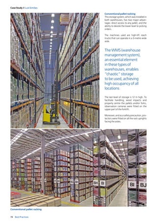 74 Best Practices
Case Study I Luís Simões
Conventional pallet racking
Conventional pallet racking
This storage system, which was installed in
both warehouses, has two major advan­
tages: direct access to any pallet, and the
ability to devote the lower level to picking
orders.
The machines used are high-lift reach
trucks that can operate in a 3-metre wide
aisle.
The last level of storage is 12 m high. To
facilitate handling, avoid impacts and
properly centre the pallets and/or forks,
observation cameras were fitted on the
upper part of the forklift.
Moreover, and as a safety precaution, pro­
tectors were fitt­ed on all the rack uprights
facing the aisles.
The WMS (warehouse
management system),
an essential element
in these types of
warehouses, enables
“chaotic” storage
to be used, achieving
high occupancy of all
locations
 
