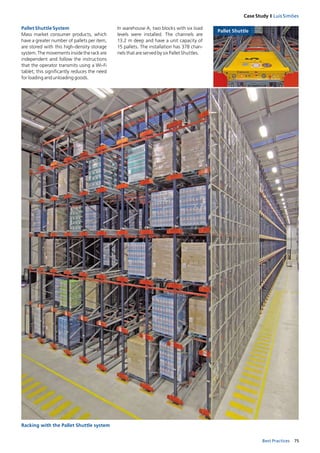 75Best Practices
Case Study I Luís Simões
Pallet Shuttle System
Mass market consumer products, which
have a greater number of pallets per item,
are stored with this high­density storage
system. The movements inside the rack are
independent and follow the instructions
that the operator transmits using a Wi­Fi
tablet; this significantly reduces the need
for loading and unloading goods.
Racking with the Pallet Shuttle system
Pallet Shuttle
In warehouse A, two blocks with six load
levels were installed. The channels are
13.2 m deep and have a unit capacity of
15 pallets. The installation has 378 chan­
nels that are served by six Pallet Shuttles.
 