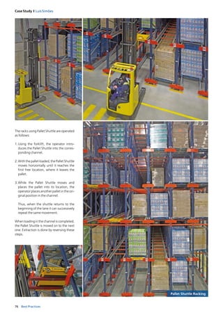 76 Best Practices
Case Study I Luís Simões
Pallet Shuttle Racking
The racks using Pallet Shuttle are operated
as follows:
1. Using the forklift, the operator intro­
duces the Pallet Shuttle into the corres­
ponding channel.
2.Withthepalletloaded,thePalletShuttle
moves horizontally until it reaches the
first free location, where it leaves the
pallet.
3.While the Pallet Shuttle moves and
places the pallet into its location, the
operator places another pallet in the ori­
ginal position in the channel.
Thus, when the shuttle returns to the
beginning of the lane it can successively
repeat the same movement.
Whenloadinginthechanneliscompleted,
the Pallet Shuttle is moved on to the next
one. Extraction is done by reversing these
steps.
 
