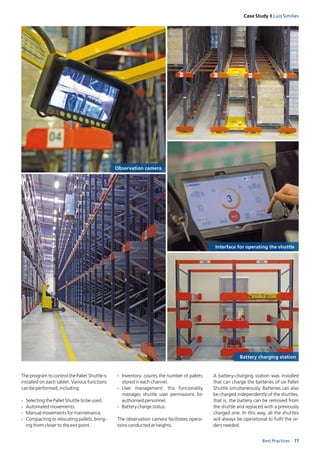 77Best Practices
Case Study I Luís Simões
The program to control the Pallet Shuttle is
installed on each tablet. Various functions
can be performed, including:
­ Selecting the Pallet Shuttle to be used.
­ Automated movements.
­ Manual movements for maintenance.
­ Compacting or relocating pallets, bring­
ing them closer to the exit point.
Battery charging station
Interface for operating the shuttle
­ Inventory: counts the number of pallets
stored in each channel.
­ User management: this funcionality
manages shuttle user permissions for
authorised personnel.
­ Battery charge status.
The observation camera facilitates opera­
tions conducted at heights.
A battery­charging station was installed
that can charge the batteries of six Pallet
Shuttle simultaneously. Batteries can also
be charged independently of the shuttles,
that is, the battery can be removed from
the shuttle and replaced with a previously
charged one. In this way, all the shuttles
will always be operational to fulfil the or­
ders needed.
Observation camera
 