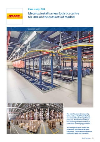79Best Practices
Casestudy:DHL
Mecalux installs a new logistics centre
for DHL on the outskirts of Madrid
Location:Spain
The warehouse, with a capacity
for more than 90,000 pallets, has
two areas allocated for palletised
products. Another, formed by a
two level high mezzanine floor, is
earmarked for hanging garments.
Its strategic location allows DHL
to respond quickly to all its main
customers’ stores within the Iberian
Peninsula (Spain and Portugal).
 