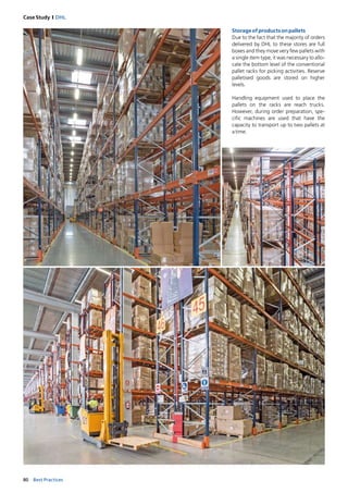 80 Best Practices
Case Study I DHL
Storageofproductsonpallets
Due to the fact that the majority of orders
delivered by DHL to these stores are full
boxes and they move very few pallets with
a single item type, it was necessary to allo-
cate the bottom level of the conventional
pallet racks for picking activities. Reserve
palletised goods are stored on ­higher
levels.
Handling equipment used to place the
pallets on the racks are reach trucks.
However, during order preparation, spe-
cific machines are used that have the
­ca­pacity to transport up to two pallets at­
atime.
 