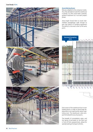 82 Best Practices
Case Study I DHL
Assemblybyphases
Mecalux adapted to the company’s needs,
thus they decided to build the warehouse
in phases. So, DHL could make a tailored,
gradual investment as it ran each project
phase.
Aisle length forced them to build inter-
mediate passageways wide enough to
­give two pieces of handling equipment
the ­ability to cross each other at the same
point.
Each sector of the warehouse has its own
loading docks in order to avoid large dis-
placements and significantly reduce ope-
rating costs. The warehouse is also com-
partmentalisedforsecurityreasons.
The breadth of consolidation areas, and
the laying of pre-loads on the floor just
in front of their assigned dock, allows for
speedyloadingoftransportvehicles.
 