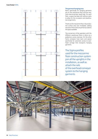 84 Best Practices
Case Study I DHL
Thegarmenthangingarea
Racks specifically for hanging garments
are on the mezzanine floor and are two,
fully interconnected, levels high. On each
floor, a space has been left without racks
to allow for the circulation and classifica-
tionofgarments.
Thankstothemezzaninefloor,theproduc-
tive surface area was multiplied, adding
two extra floors that are perfectly suited to
thespaceavailable.
The connection of the operators with the
different warehouse floors is done via a
pedestrian access staircase. On the other
hand, conveyors have stairs and spaces
specifically for automatic access to over-
head carriage that transports hanging
garments.
The Sigma profiles
used for the mezzanine
floor construction system
join all the uprights in the
installation, as well as
attach the rails
of the overhead conveyor
system to the hanging
garments
 