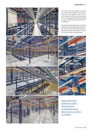 85Best Practices
Case Study I DHL
The tubes used for hanging garments
on the racks are located at an optimum
height from an ergonomic point of view
and, although they have bearings every
2.2 m, the hangers slide and are grouped
by items without producing any kind of
interference.
Boththefiresafetysystemtubes,sprinklers
andthewarehouselightingareattachedto
the structure. The overhead shuttle trans-
portation rails that are situated in the cen-
tralareaoftheaisleshangthereupon.
Spaces between
pedestrian aisles
are protected
to avoid garments
falling from one floor
to another
 