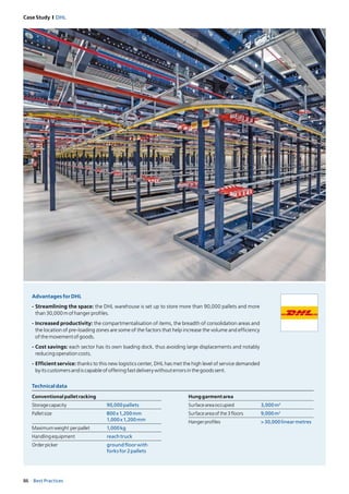 86 Best Practices
Case Study I DHL
Technicaldata
Conventionalpalletracking
Storagecapacity 90,000pallets
Palletsize 800x1,200mm
1,000x1,200mm
Maximumweight perpallet 1,000kg
Handlingequipment reachtruck
Orderpicker groundfloorwith
forksfor2pallets
Hunggarmentarea
Surfaceareaoccupied 3,000m2
Surfaceareaofthe3floors 9,000m2
Hangerprofiles >30,000linearmetres
AdvantagesforDHL
- Streamlining the space: the DHL warehouse is set up to store more than 90,000 pallets and more
than30,000mofhangerprofiles.
- Increased productivity: the compartmentalisation of items, the breadth of consolidation areas and
the location of pre-loading zones are some of the factors that help increase the volume and efficiency
ofthemovementofgoods.
- Cost savings: each sector has its own loading dock, thus avoiding large displacements and notably
reducingoperationcosts.
- Efficient service: thanks to this new logistics center, DHL has met the high level of service demanded
byitscustomersandiscapableofofferingfastdeliverywithouterrorsinthegoodssent.
 