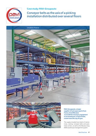 87Best Practices
Casestudy:PAVI-Groupauto
Conveyor belts as the axis of a picking
installation distributed over several floors
Location:France
PAVI-Groupauto, a major
supplier of auto spare parts from
France, hired Mecalux
to install the necessary equipment
in its warehouse in Saint-Priest,
a town near the city of Lyon.
The supply included two levels of mezza-
nines, racking, conveyor belts and auto-
matic sorters, as well as the Mecalux Easy
WMSwarehousemanagementsystem.
 