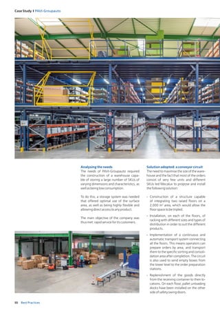 88 Best Practices
Case Study I PAVI‑Groupauto
Analysing the needs
The needs of PAVI-Groupauto required
the construction of a warehouse capa-
ble of storing a large number of SKUs of
varying dimensions and characteristics, as
wellasbeinglowconsumption.
To do this, a storage system was needed
that offered optimal use of the surface
area, as well as being highly flexible and
allowingdirectaccesstoanyproduct.
The main objective of the company was
thusmet:rapidserviceforitscustomers.
Solution adopted: a conveyor circuit
The need to maximise the size of the ware-
house and the fact that most of the ­orders
consist of very few units and different
SKUs led Mecalux to propose and install
thefollowingsolution:
-	 Construction of a structure capable
of integrating two raised floors on a
2,000 m2
area, which would allow the
floorspacetobetripled.
-	 Installation, on each of the floors, of
­racking with different sizes and types of
distribution in order to suit the different
products.
-	 Implementation of a continuous and
automatic transport system connecting
all the floors. This means operators can
prepare orders by area, and transport
them to the specific sorting and consoli-
dation area after completion. The circuit
is also used to send empty boxes from
the lower level to the order preparation
stations.
-	 Replenishment of the goods directly
from the receiving container to their lo-
cations. On each floor, pallet unloading
docks have been installed on the other
sideofsafetyswingdoors.
 
