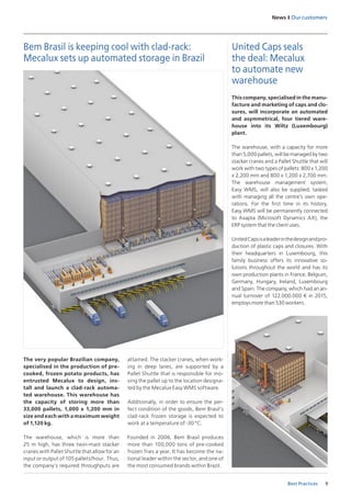 9
News I Our customers
Best Practices
This company, specialised in the manu-
facture and marketing of caps and clo-
sures, will incorporate an automated
and asymmetrical, four tiered ware-
house into its Wiltz (Luxembourg)
plant.
The warehouse, with a capacity for more
than 5,000 pallets, will be managed by two
stacker cranes and a Pallet Shuttle that will
work with two types of pallets: 800 x 1,200
x 2,200 mm and 800 x 1,200 x 2,700 mm.
The warehouse management system,
Easy WMS, will also be supplied, tasked
with managing all the centre’s own ope-
rations. For the first time in its history,
Easy WMS will be permanently connected
to Axapta (Microsoft Dynamics AX), the
ERP system that the client uses.
UnitedCapsisaleaderinthedesignandpro-
duction of plastic caps and closures. With
their headquarters in Luxembourg, this
family business offers its innovative so-
lutions throughout the world and has its
own production plants in France, Belgium,
Germany, Hungary, Ireland, Luxembourg
and Spain. The company, which had an an-
nual turnover of 122.000.000 € in 2015,
employs more than 530 workers.
United Caps seals
the deal: Mecalux
to automate new
warehouse
The very popular Brazilian company,
specialised in the production of pre-
cooked, frozen potato products, has
entrusted Mecalux to design, ins-
tall and launch a clad-rack automa-
ted warehouse. This warehouse has
the capacity of storing more than
33,000 pallets, 1,000 x 1,200 mm in
size and each with a maximum weight
of 1,120 kg.
The warehouse, which is more than
25 m high, has three twin-mast stacker
cranes with Pallet Shuttle that allow for an
input or output of 105 pallets/hour. Thus,
the company’s required throughputs are
Bem Brasil is keeping cool with clad-rack:
Mecalux sets up automated storage in Brazil
attained. The stacker cranes, when work-
ing in deep lanes, are supported by a
Pallet Shuttle that is responsible for mo-
ving the pallet up to the location designa-
ted by the Mecalux Easy WMS software.
Additionally, in order to ensure the per-
fect condition of the goods, Bem Brasil’s
clad-rack frozen storage is expected to
work at a temperature of -30 ºC.
Founded in 2006, Bem Brasil produces
more than 100,000 tons of pre-cooked
frozen fries a year. It has become the na-
tional leader within the sector, and one of
the most consumed brands within Brazil.
 
