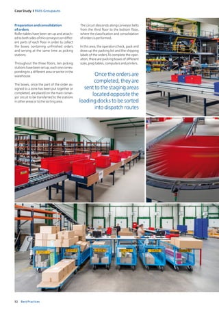 92 Best Practices
Case Study I PAVI‑Groupauto
Preparation and consolidation
of orders
Roller tables have been set up and attach­
ed to both sides of the conveyors on differ­
ent parts of each floor in order to collect
the boxes containing unfinished orders
and serving at the same time as picking
stations.
Throughout the three floors, ten picking
stationshavebeensetup,eachonecorres-
ponding to a different area or sector in the
warehouse.
The boxes, once the part of the order as-
signed to a zone has been put together or
completed, are placed on the main conve-
yor circuit to be transferred to the stations
inotherareasortothesortingarea.
The circuit descends along conveyor belts
from the third floor to the bottom floor,
where the classification and consolidation
ofordersisperformed.
In this area, the operators check, pack and
draw up the packing list and the shipping
labels of the orders.To complete the oper­
ation, there are packing boxes of different
sizes,preptables,computersandprinters.
Once the orders are
completed, they are
sent to the staging areas
located opposite the
loading docks to be sorted
into dispatch routes
 