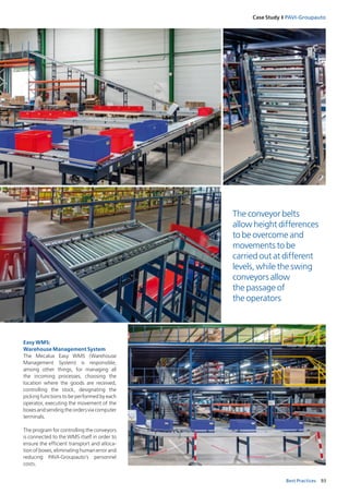 93Best Practices
Case Study I PAVI‑Groupauto
Easy WMS:
Warehouse Management System
The Mecalux Easy WMS (Warehouse
Management System) is responsible,
among other things, for managing all
the incoming processes, choosing the
location where the goods are received,
controlling the stock, designating the
picking functions to be performed by ­each
operator, executing the movement of the
boxesandsendingtheordersviacomputer
terminals.
The program for controlling the conveyors
is connected to the WMS itself in order to
ensure the efficient transport and alloca-
tion of boxes, eliminating human error and
reducing PAVI-Groupauto’s personnel
costs.
The conveyor belts
allow height differences
to be overcome and
movements to be
carried out at different
levels, while the swing
conveyors allow
the passage of
the operators
 