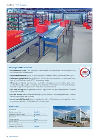 94 Best Practices
Case Study I PAVI‑Groupauto
Technicaldata
No.offloors 3
Surfaceareaperfloor 2,000m2
Totalsurfaceareaoccupied 6,000m2
Accessstairs 6
Conveyorlength 800m
Pickingstations 10
Automaticordersorters 4
TotalNo.ofSKUsstored 50,000
AdvantagesforPAVI-Groupauto
- Excellent use of space: it was possible to increase storage capacity and triple the floor space through
theconstructionoftworaisedfloors.
- Integratedwarehouse:eachofthepartsthatmakeupthewarehouseareintegratedwitheachother.
- Adjustable storage needs: the distribution of the racking can be changed if the turnover rate of a pro-
ductvariesorifthefutureneedsofPAVI-Groupautosorequire.
- Elimination of internal movement: as a result of the installed conveyor circuit and the optimal place-
ment of the racking, it has been possible to eliminate part of the internal movement made by the opera-
tors.Inthiswayproductivityisincreasedandhumanerrorsareminimised.
- Fast order picking: the storage system installed is highly flexible and allows the operator to have direct
accesstoanyproduct.
- Efficient picking: operators can prepare orders by area using the continuous and automatic conveyor
beltcircuitthatconnectsallthefloors.
- Perfect control of the stock: using the Mecalux Easy WMS, PAVI-Groupauto can manage all the flows,
processesandoperationsthattakeplacewithinitswarehouse.
 