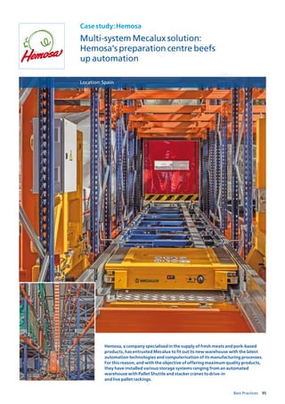 95Best Practices
Casestudy:Hemosa
Multi-system Mecalux solution:
Hemosa’s preparation centre beefs
up automation
Location:Spain
Hemosa, a company specialised in the supply of fresh meats and pork-based
products, has entrusted Mecalux to fit out its new warehouse with the latest
automation technologies and computerisation of its manufacturing processes.
For this reason, and with the objective of offering maximum quality products,
they have installed various storage systems ranging from an automated
warehouse with Pallet Shuttle and stacker cranes to drive-in
and live pallet rackings.
 