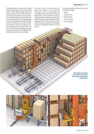 97Best Practices
Case Study I Hemosa
The Pallet Shuttle is housed on the cradle
of the stacker crane in a position, slightly
inferior to the pallet support level; said
­level is made up of two motorized chains
which pick up and drop off the pallet in
the entry/exit positions. When the stacker
crane is positioned in front of the assigned
location, the shuttle raises with the pallet
on it and introduces it into the channel.
It is placed on top of the support rail in
the available location furthest from the
aisle. The profile is also prepared to make
movements guided by the Pallet Shuttle.
Extractionsaredoneininvertedorder.
In the warehouse the following elements
havebeeninstalled:
-	 Racks
-	 Stackercranes
-	 PalletShuttles
-	 Entryconveyors
-	 Exitconveyors
Thisimagerepresents
asolutionsimilartothe
oneusedintheHemosa
installation.
The Pallet Shuttle is autonomous and
charg­es its battery in the cradle of
the stacker crane in an automatic and
straightforward manner. Each shuttle has
eight wheels which provide the correct
distribution of the weight upon the profile
and which help it move smoothly from the
stacker crane into the channels. On each
side of the aisle, rails allow centering ele­
ments to facilitate the movement of the
shuttle.
 