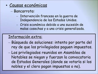 • Causas económicas
– Bancarrota:
– Intervención francesa en la guerra de
Independencia de los Estados Unidos.
– Crisis económica debido a una sucesión de
malas cosechas y a una crisis generalizada.
Información extra:
– Búsqueda de soluciones: intento por parte del
rey de que los privilegiados paguen impuestos.
– Los privilegiados reunidos en Asamblea de
Notables se niegan y fuerzan la convocatoria
de Estados Generales (donde se votaría si los
nobles y el clero pagan impuestos o no).
 