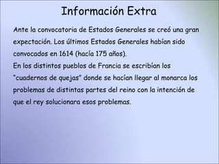 Información Extra
Ante la convocatoria de Estados Generales se creó una gran
expectación. Los últimos Estados Generales habían sido
convocados en 1614 (hacía 175 años).
En los distintos pueblos de Francia se escribían los
“cuadernos de quejas” donde se hacían llegar al monarca los
problemas de distintas partes del reino con la intención de
que el rey solucionara esos problemas.
 