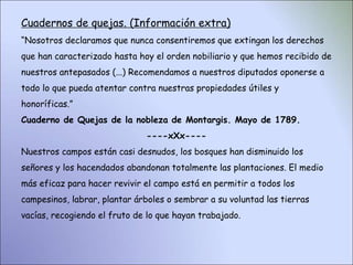 Cuadernos de quejas. (Información extra)
“Nosotros declaramos que nunca consentiremos que extingan los derechos
que han caracterizado hasta hoy el orden nobiliario y que hemos recibido de
nuestros antepasados (...) Recomendamos a nuestros diputados oponerse a
todo lo que pueda atentar contra nuestras propiedades útiles y
honoríficas.”
Cuaderno de Quejas de la nobleza de Montargis. Mayo de 1789.
----xXx----
Nuestros campos están casi desnudos, los bosques han disminuido los
señores y los hacendados abandonan totalmente las plantaciones. El medio
más eficaz para hacer revivir el campo está en permitir a todos los
campesinos, labrar, plantar árboles o sembrar a su voluntad las tierras
vacías, recogiendo el fruto de lo que hayan trabajado.
 