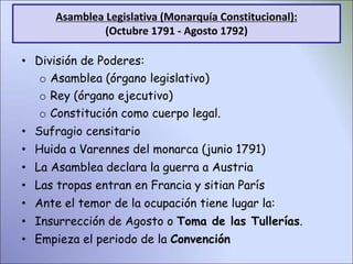 • División de Poderes:
o Asamblea (órgano legislativo)
o Rey (órgano ejecutivo)
o Constitución como cuerpo legal.
• Sufragio censitario
• Huida a Varennes del monarca (junio 1791)
• La Asamblea declara la guerra a Austria
• Las tropas entran en Francia y sitian París
• Ante el temor de la ocupación tiene lugar la:
• Insurrección de Agosto o Toma de las Tullerías.
• Empieza el periodo de la Convención
Asamblea Legislativa (Monarquía Constitucional):
(Octubre 1791 - Agosto 1792)
 