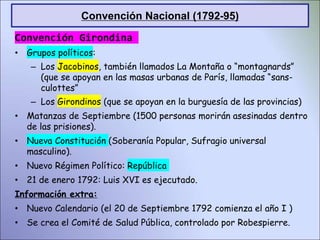 Convención Girondina
• Grupos políticos:
– Los Jacobinos, también llamados La Montaña o “montagnards”
(que se apoyan en las masas urbanas de París, llamadas “sans-
culottes”
– Los Girondinos (que se apoyan en la burguesía de las provincias)
• Matanzas de Septiembre (1500 personas morirán asesinadas dentro
de las prisiones).
• Nueva Constitución (Soberanía Popular, Sufragio universal
masculino).
• Nuevo Régimen Político: República
• 21 de enero 1792: Luis XVI es ejecutado.
Información extra:
• Nuevo Calendario (el 20 de Septiembre 1792 comienza el año I )
• Se crea el Comité de Salud Pública, controlado por Robespierre.
Convención Nacional (1792-95)
 