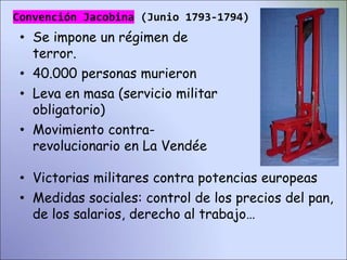 • Se impone un régimen de
terror.
• 40.000 personas murieron
• Leva en masa (servicio militar
obligatorio)
• Movimiento contra-
revolucionario en La Vendée
• Victorias militares contra potencias europeas
• Medidas sociales: control de los precios del pan,
de los salarios, derecho al trabajo…
Convención Jacobina (Junio 1793-1794)
 