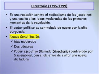Directorio (1795-1799)
• Es una reacción contra el radicalismo de los jacobinos
y una vuelta a las ideas moderadas de los primeros
momentos de la revolución.
• El poder político es controlado de nuevo por la alta
burguesía.
• Nueva Constitución:
Más moderada
Dos cámaras
Poder ejecutivo (llamado Directorio) controlado por
5 miembros, con el objetivo de evitar una nueva
dictadura.
 