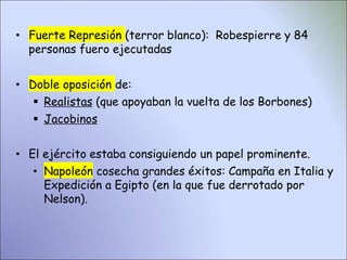 • Fuerte Represión (terror blanco): Robespierre y 84
personas fuero ejecutadas
• Doble oposición de:
 Realistas (que apoyaban la vuelta de los Borbones)
 Jacobinos
• El ejército estaba consiguiendo un papel prominente.
• Napoleón cosecha grandes éxitos: Campaña en Italia y
Expedición a Egipto (en la que fue derrotado por
Nelson).
 