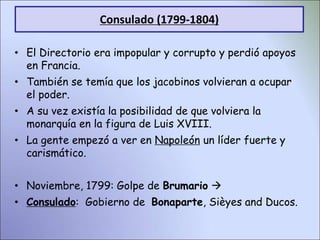 • El Directorio era impopular y corrupto y perdió apoyos
en Francia.
• También se temía que los jacobinos volvieran a ocupar
el poder.
• A su vez existía la posibilidad de que volviera la
monarquía en la figura de Luis XVIII.
• La gente empezó a ver en Napoleón un líder fuerte y
carismático.
• Noviembre, 1799: Golpe de Brumario 
• Consulado: Gobierno de Bonaparte, Sièyes and Ducos.
Consulado (1799-1804)
 