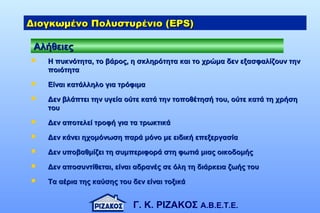 Γ. Κ. ΡΙΖΑΚΟΣ Α.Β.Ε.Τ.Ε.
 Η πυκνότητα, το βάρος, η σκληρότητα και το χρώμα δεν εξασφαλίζουν τηνΗ πυκνότητα, το βάρος, η σκληρότητα και το χρώμα δεν εξασφαλίζουν την
ποιότηταποιότητα
 Είναι κατάλληλο για τρόφιμαΕίναι κατάλληλο για τρόφιμα
 Δεν βλάπτει την υγεία ούτε κατά την τοποθέτησή του, ούτε κατά τη χρήσηΔεν βλάπτει την υγεία ούτε κατά την τοποθέτησή του, ούτε κατά τη χρήση
τουτου
 Δεν αποτελεί τροφή για τα τρωκτικάΔεν αποτελεί τροφή για τα τρωκτικά
 Δεν κάνει ηχομόνωση παρά μόνο με ειδική επεξεργασίαΔεν κάνει ηχομόνωση παρά μόνο με ειδική επεξεργασία
 Δεν υποβαθμίζει τη συμπεριφορά στη φωτιά μιας οικοδομήςΔεν υποβαθμίζει τη συμπεριφορά στη φωτιά μιας οικοδομής
 Δεν αποσυντίθεται, είναι αδρανές σε όλη τη διάρκεια ζωής τουΔεν αποσυντίθεται, είναι αδρανές σε όλη τη διάρκεια ζωής του
 Τα αέρια της καύσης του δεν είναι τοξικάΤα αέρια της καύσης του δεν είναι τοξικά
ΑλήθειεςΑλήθειες
Διογκωμένο Πολυστυρένιο (Διογκωμένο Πολυστυρένιο (EPS)EPS)
 
