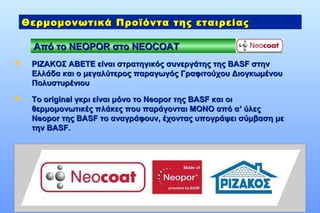 Γ. Κ. ΡΙΖΑΚΟΣ Α.Β.Ε.Τ.Ε.
Από τοΑπό το NEOPORNEOPOR στοστο NEOCOATNEOCOAT
Θερμομονωτικά Προϊόντα της εταιρείαςΘερμομονωτικά Προϊόντα της εταιρείας
 ΡΙΖΑΚΟΣ ΑΒΕΤΕ είναι στρατηγικός συνεργάτης της BASF στηνΡΙΖΑΚΟΣ ΑΒΕΤΕ είναι στρατηγικός συνεργάτης της BASF στην
Ελλάδα και ο μεγαλύτερος παραγωγός Γραφιτούχου ΔιογκωμένουΕλλάδα και ο μεγαλύτερος παραγωγός Γραφιτούχου Διογκωμένου
ΠολυστυρένιουΠολυστυρένιου
 Το original γκρι είναι μόνο το Neopor της BASF και οιΤο original γκρι είναι μόνο το Neopor της BASF και οι
θερμομονωτικές πλάκες που παράγονται ΜΟΝΟ από αθερμομονωτικές πλάκες που παράγονται ΜΟΝΟ από α’’ ύλεςύλες
Νeopor της BASF το αναγράφουν, έχοντας υπογράψει σύμβαση μεΝeopor της BASF το αναγράφουν, έχοντας υπογράψει σύμβαση με
τηντην BASFBASF..
 