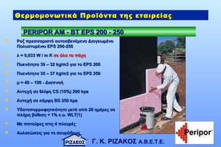 Γ. Κ. ΡΙΖΑΚΟΣ Α.Β.Ε.Τ.Ε.
PERIPOR AM - BTPERIPOR AM - BT ΕΕPS 200 - 250PS 200 - 250
Θερμομονωτικά Προϊόντα της εταιρείαςΘερμομονωτικά Προϊόντα της εταιρείας
 Ροζ πρεσσαριστό αυτοσβενύμενο ΔιογκωμένοΡοζ πρεσσαριστό αυτοσβενύμενο Διογκωμένο
Πολυστυρένιο ΕΠολυστυρένιο ΕPSPS 200200-250-250
 λ = 0,03λ = 0,0333 W / m KW / m K σε όλα τα πάχησε όλα τα πάχη
 Πυκνότητα 30 – 32Πυκνότητα 30 – 32 kg/m3kg/m3 για τογια το EPS 200EPS 200
 Πυκνότητα 3Πυκνότητα 355 – 3– 377 kg/m3kg/m3 για τογια το EPS 250EPS 250
 μ =μ = 40 – 10040 – 100 - Διαπνοή- Διαπνοή
 Αντοχή σε θλίψηΑντοχή σε θλίψη CSCS (10%)(10%) 200200 kpakpa
 AAντοχή σε κάμψη Βντοχή σε κάμψη ΒSS 250250 kpakpa
 YYδαταπορροφητικότητα μετά από 28 ημέρες σεδαταπορροφητικότητα μετά από 28 ημέρες σε
πλήρη βύθιση < 1% κ.ο.πλήρη βύθιση < 1% κ.ο. WLT(1)WLT(1)
 Με πατούρες στις 4 πλευρέςΜε πατούρες στις 4 πλευρές
 Αυλακώσεις για το σκυρόδεμαΑυλακώσεις για το σκυρόδεμα
 