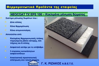 Γ. Κ. ΡΙΖΑΚΟΣ Α.Β.Ε.Τ.Ε.
NEOCOAT TXNEOCOAT TX ΕΕPS 100 – KPS 100 – Kεκλιμένη μόνωση δώματοςεκλιμένη μόνωση δώματος
Θερμομονωτικά Προϊόντα της εταιρείαςΘερμομονωτικά Προϊόντα της εταιρείας
 Συστημα μόνωσης δωμάτων που :Συστημα μόνωσης δωμάτων που :
 Δίνει κλίσειςΔίνει κλίσεις
 Κάνει θερμομόνωσηΚάνει θερμομόνωση
 Κάνει στεγανοποίησηΚάνει στεγανοποίηση
 Αποτελείται από:Αποτελείται από:
 Κεκλιμένες θερμομονωτικές πλάκεςΚεκλιμένες θερμομονωτικές πλάκες
παραγόμενες βάσει κάτοψης,παραγόμενες βάσει κάτοψης, minmin
πάχους και & κλίσηςπάχους και & κλίσης
 Ασφαλτικό αστάρι για το υπόβαθροΑσφαλτικό αστάρι για το υπόβαθρο
 3 στρώσεις αυτοκόλλητων3 στρώσεις αυτοκόλλητων
ασφαλτοπάνωνασφαλτοπάνων
 Ανακλαστική προστατευτικήΑνακλαστική προστατευτική
επίστρωση σαν τελική στρώσηεπίστρωση σαν τελική στρώση
 
