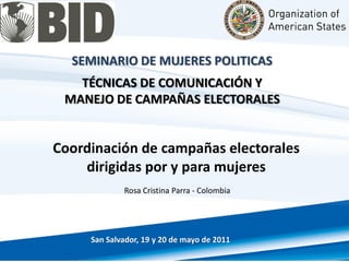 SEMINARIO DE MUJERES POLITICAS
TÉCNICAS DE COMUNICACIÓN Y
MANEJO DE CAMPAÑAS ELECTORALES
Coordinación de campañas electorales
dirigidas por y para mujeres
San Salvador, 19 y 20 de mayo de 2011
Rosa Cristina Parra - Colombia
 