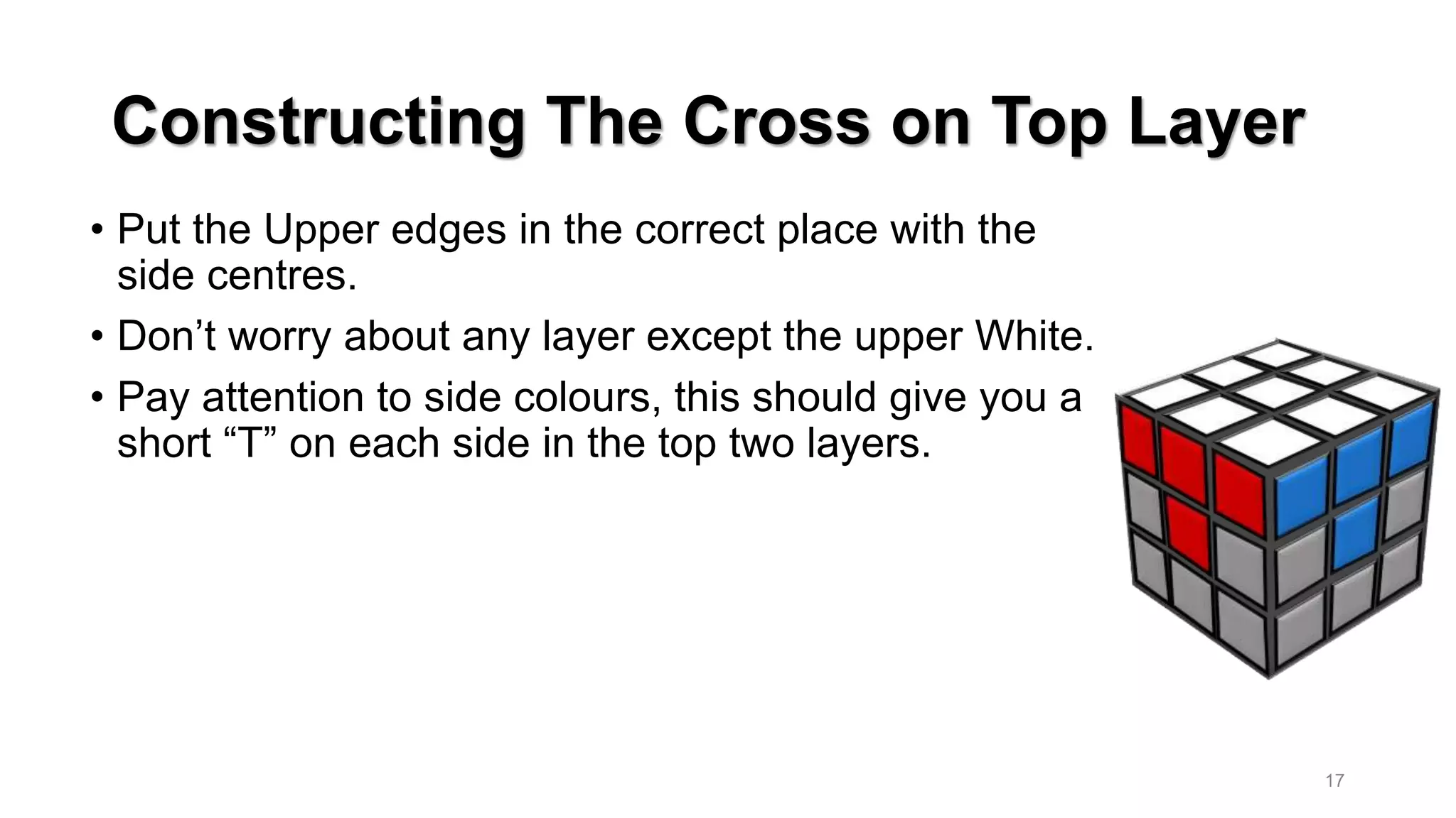 Constructing The Cross on Top Layer
• Put the Upper edges in the correct place with the
side centres.
• Don’t worry about any layer except the upper White.
• Pay attention to side colours, this should give you a
short “T” on each side in the top two layers.
17
 