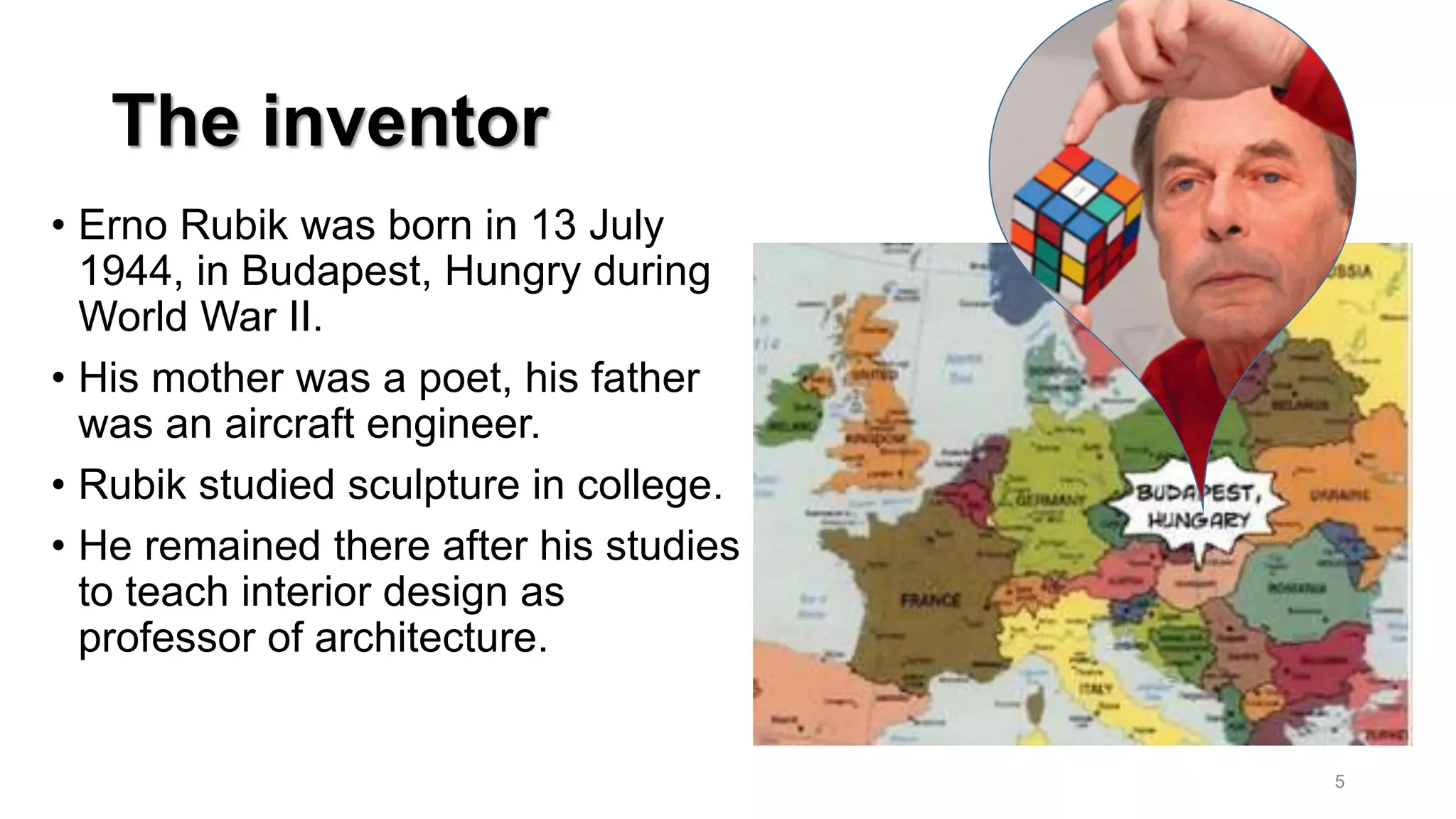 The inventor
• Erno Rubik was born in 13 July
1944, in Budapest, Hungry during
World War II.
• His mother was a poet, his father
was an aircraft engineer.
• Rubik studied sculpture in college.
• He remained there after his studies
to teach interior design as
professor of architecture.
5
 